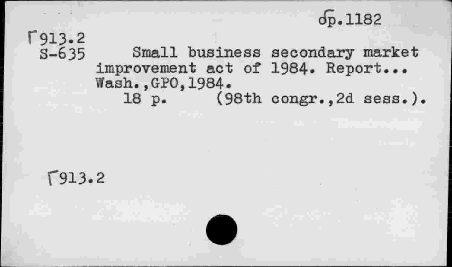 ﻿Jp.1182
f 913.2
S-635 Small business secondary market improvement act of 1984» Report... Wash.,GPO,1984.
18 p. (98th congr.,2d sess.).
C913.2